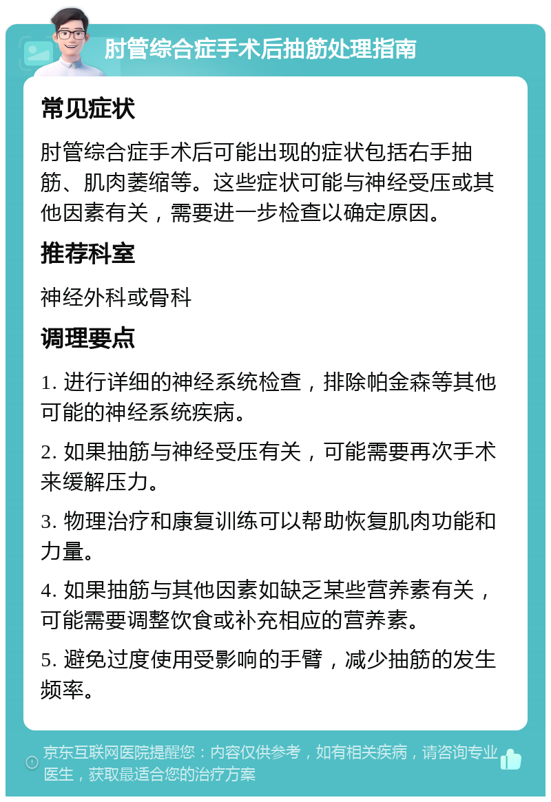 肘管综合症手术后抽筋处理指南 常见症状 肘管综合症手术后可能出现的症状包括右手抽筋、肌肉萎缩等。这些症状可能与神经受压或其他因素有关，需要进一步检查以确定原因。 推荐科室 神经外科或骨科 调理要点 1. 进行详细的神经系统检查，排除帕金森等其他可能的神经系统疾病。 2. 如果抽筋与神经受压有关，可能需要再次手术来缓解压力。 3. 物理治疗和康复训练可以帮助恢复肌肉功能和力量。 4. 如果抽筋与其他因素如缺乏某些营养素有关，可能需要调整饮食或补充相应的营养素。 5. 避免过度使用受影响的手臂，减少抽筋的发生频率。