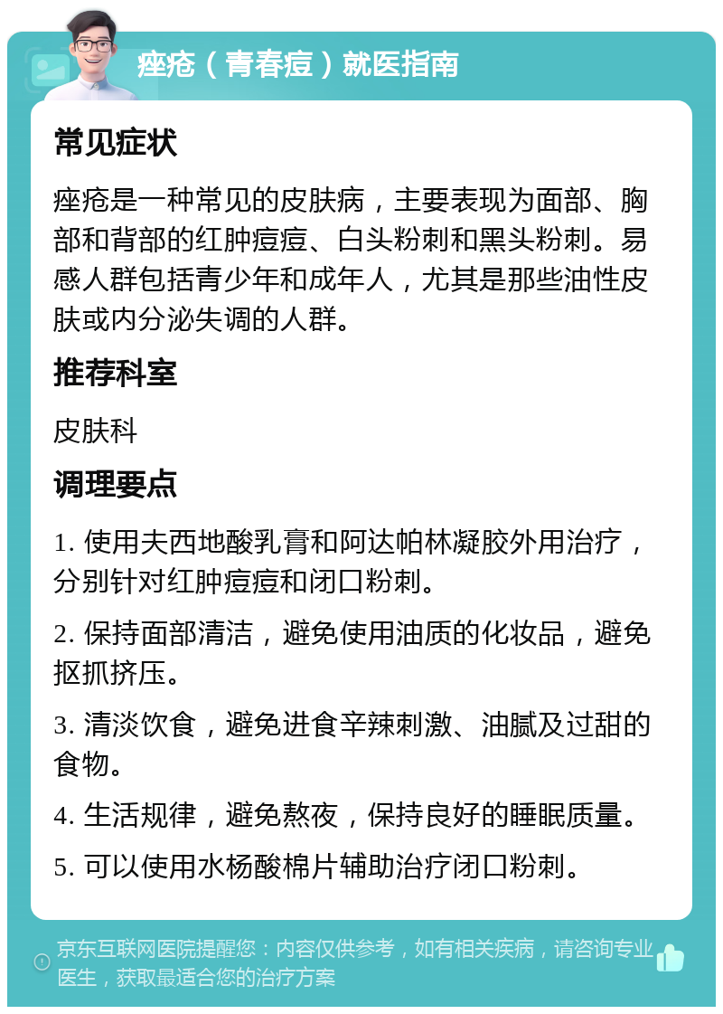 痤疮（青春痘）就医指南 常见症状 痤疮是一种常见的皮肤病，主要表现为面部、胸部和背部的红肿痘痘、白头粉刺和黑头粉刺。易感人群包括青少年和成年人，尤其是那些油性皮肤或内分泌失调的人群。 推荐科室 皮肤科 调理要点 1. 使用夫西地酸乳膏和阿达帕林凝胶外用治疗，分别针对红肿痘痘和闭口粉刺。 2. 保持面部清洁，避免使用油质的化妆品，避免抠抓挤压。 3. 清淡饮食，避免进食辛辣刺激、油腻及过甜的食物。 4. 生活规律，避免熬夜，保持良好的睡眠质量。 5. 可以使用水杨酸棉片辅助治疗闭口粉刺。