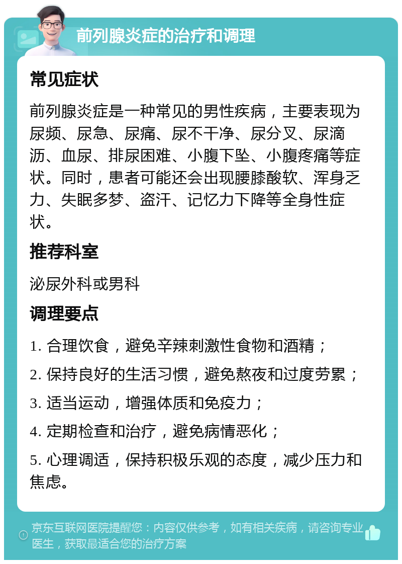 前列腺炎症的治疗和调理 常见症状 前列腺炎症是一种常见的男性疾病，主要表现为尿频、尿急、尿痛、尿不干净、尿分叉、尿滴沥、血尿、排尿困难、小腹下坠、小腹疼痛等症状。同时，患者可能还会出现腰膝酸软、浑身乏力、失眠多梦、盗汗、记忆力下降等全身性症状。 推荐科室 泌尿外科或男科 调理要点 1. 合理饮食，避免辛辣刺激性食物和酒精； 2. 保持良好的生活习惯，避免熬夜和过度劳累； 3. 适当运动，增强体质和免疫力； 4. 定期检查和治疗，避免病情恶化； 5. 心理调适，保持积极乐观的态度，减少压力和焦虑。