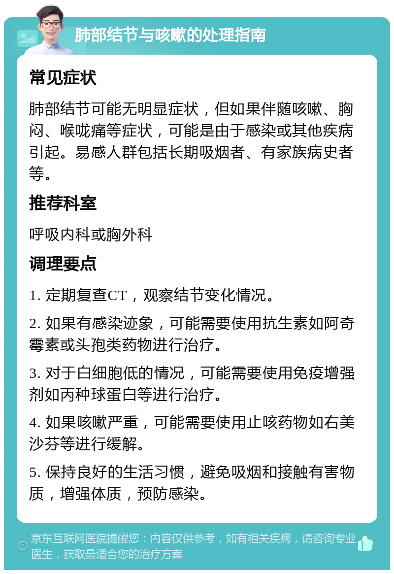 肺部结节与咳嗽的处理指南 常见症状 肺部结节可能无明显症状，但如果伴随咳嗽、胸闷、喉咙痛等症状，可能是由于感染或其他疾病引起。易感人群包括长期吸烟者、有家族病史者等。 推荐科室 呼吸内科或胸外科 调理要点 1. 定期复查CT，观察结节变化情况。 2. 如果有感染迹象，可能需要使用抗生素如阿奇霉素或头孢类药物进行治疗。 3. 对于白细胞低的情况，可能需要使用免疫增强剂如丙种球蛋白等进行治疗。 4. 如果咳嗽严重，可能需要使用止咳药物如右美沙芬等进行缓解。 5. 保持良好的生活习惯，避免吸烟和接触有害物质，增强体质，预防感染。