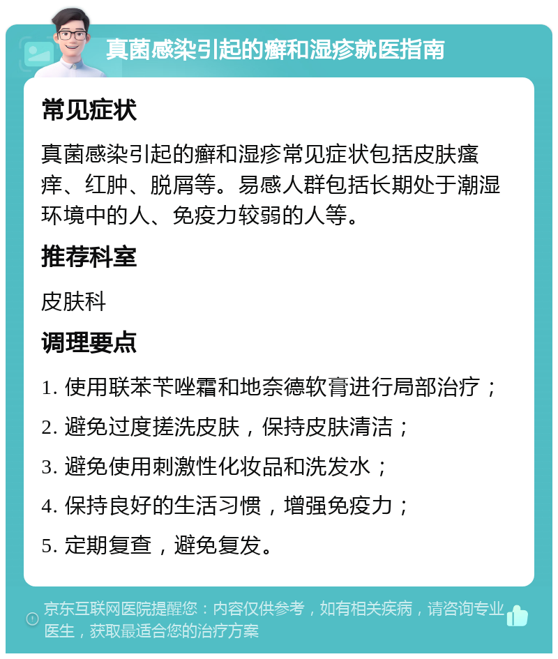 真菌感染引起的癣和湿疹就医指南 常见症状 真菌感染引起的癣和湿疹常见症状包括皮肤瘙痒、红肿、脱屑等。易感人群包括长期处于潮湿环境中的人、免疫力较弱的人等。 推荐科室 皮肤科 调理要点 1. 使用联苯苄唑霜和地奈德软膏进行局部治疗； 2. 避免过度搓洗皮肤，保持皮肤清洁； 3. 避免使用刺激性化妆品和洗发水； 4. 保持良好的生活习惯，增强免疫力； 5. 定期复查，避免复发。