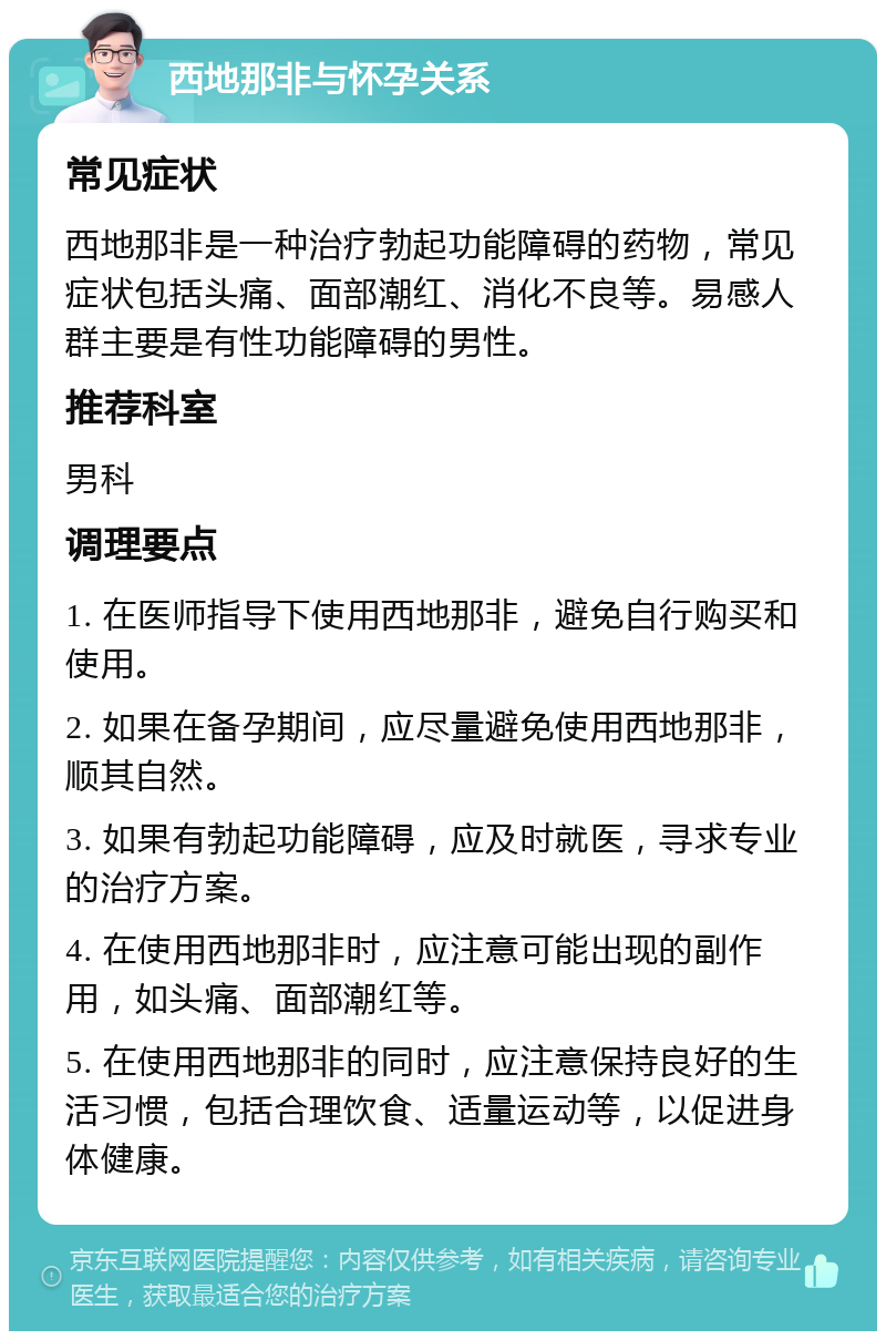 西地那非与怀孕关系 常见症状 西地那非是一种治疗勃起功能障碍的药物，常见症状包括头痛、面部潮红、消化不良等。易感人群主要是有性功能障碍的男性。 推荐科室 男科 调理要点 1. 在医师指导下使用西地那非，避免自行购买和使用。 2. 如果在备孕期间，应尽量避免使用西地那非，顺其自然。 3. 如果有勃起功能障碍，应及时就医，寻求专业的治疗方案。 4. 在使用西地那非时，应注意可能出现的副作用，如头痛、面部潮红等。 5. 在使用西地那非的同时，应注意保持良好的生活习惯，包括合理饮食、适量运动等，以促进身体健康。