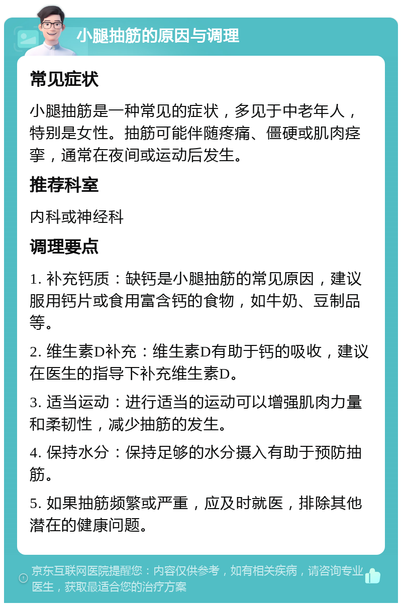 小腿抽筋的原因与调理 常见症状 小腿抽筋是一种常见的症状，多见于中老年人，特别是女性。抽筋可能伴随疼痛、僵硬或肌肉痉挛，通常在夜间或运动后发生。 推荐科室 内科或神经科 调理要点 1. 补充钙质：缺钙是小腿抽筋的常见原因，建议服用钙片或食用富含钙的食物，如牛奶、豆制品等。 2. 维生素D补充：维生素D有助于钙的吸收，建议在医生的指导下补充维生素D。 3. 适当运动：进行适当的运动可以增强肌肉力量和柔韧性，减少抽筋的发生。 4. 保持水分：保持足够的水分摄入有助于预防抽筋。 5. 如果抽筋频繁或严重，应及时就医，排除其他潜在的健康问题。