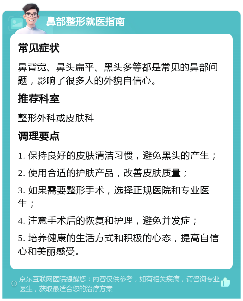 鼻部整形就医指南 常见症状 鼻背宽、鼻头扁平、黑头多等都是常见的鼻部问题，影响了很多人的外貌自信心。 推荐科室 整形外科或皮肤科 调理要点 1. 保持良好的皮肤清洁习惯，避免黑头的产生； 2. 使用合适的护肤产品，改善皮肤质量； 3. 如果需要整形手术，选择正规医院和专业医生； 4. 注意手术后的恢复和护理，避免并发症； 5. 培养健康的生活方式和积极的心态，提高自信心和美丽感受。