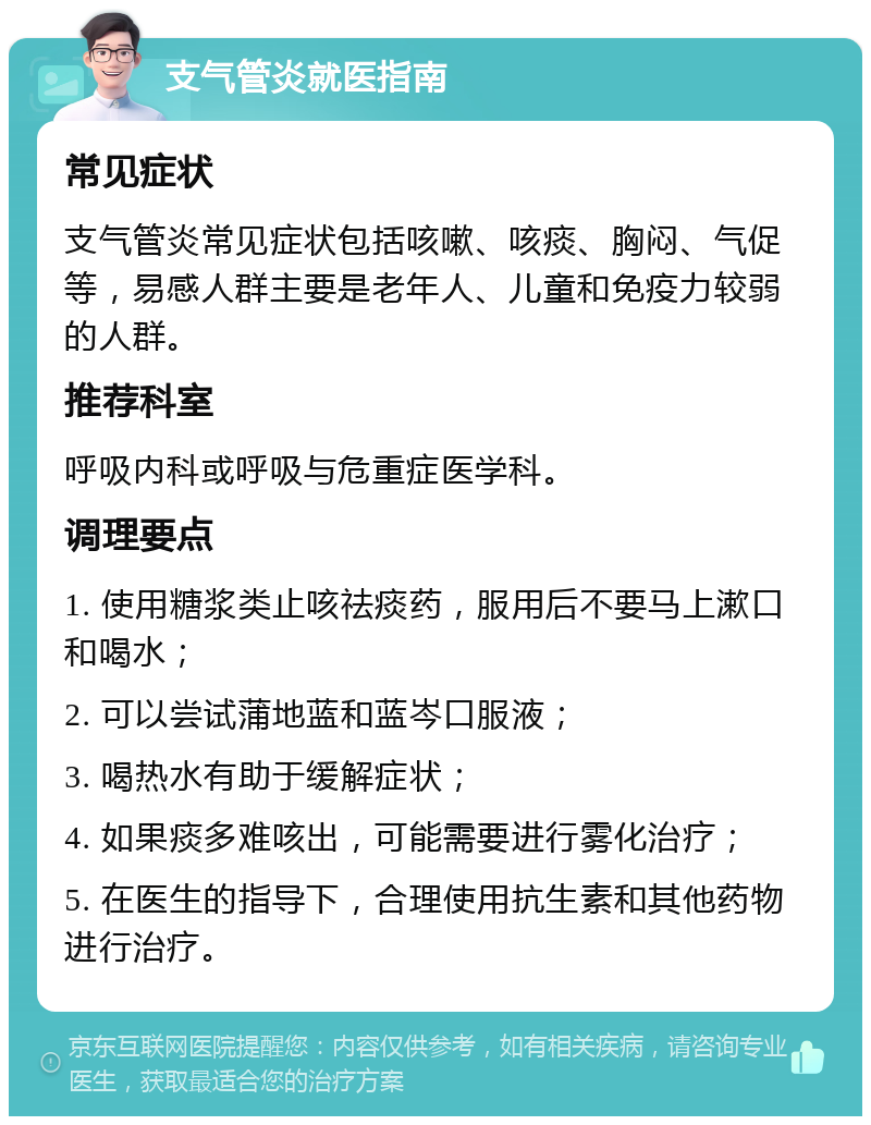 支气管炎就医指南 常见症状 支气管炎常见症状包括咳嗽、咳痰、胸闷、气促等，易感人群主要是老年人、儿童和免疫力较弱的人群。 推荐科室 呼吸内科或呼吸与危重症医学科。 调理要点 1. 使用糖浆类止咳祛痰药，服用后不要马上漱口和喝水； 2. 可以尝试蒲地蓝和蓝岑口服液； 3. 喝热水有助于缓解症状； 4. 如果痰多难咳出，可能需要进行雾化治疗； 5. 在医生的指导下，合理使用抗生素和其他药物进行治疗。