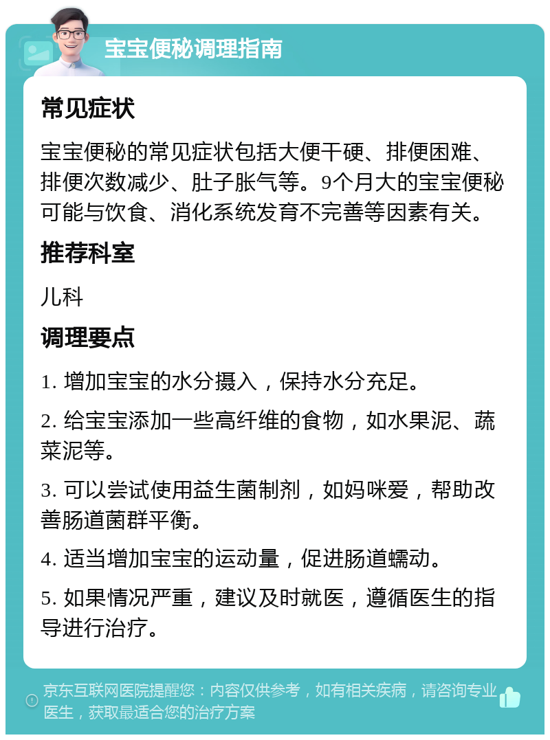 宝宝便秘调理指南 常见症状 宝宝便秘的常见症状包括大便干硬、排便困难、排便次数减少、肚子胀气等。9个月大的宝宝便秘可能与饮食、消化系统发育不完善等因素有关。 推荐科室 儿科 调理要点 1. 增加宝宝的水分摄入，保持水分充足。 2. 给宝宝添加一些高纤维的食物，如水果泥、蔬菜泥等。 3. 可以尝试使用益生菌制剂，如妈咪爱，帮助改善肠道菌群平衡。 4. 适当增加宝宝的运动量，促进肠道蠕动。 5. 如果情况严重，建议及时就医，遵循医生的指导进行治疗。