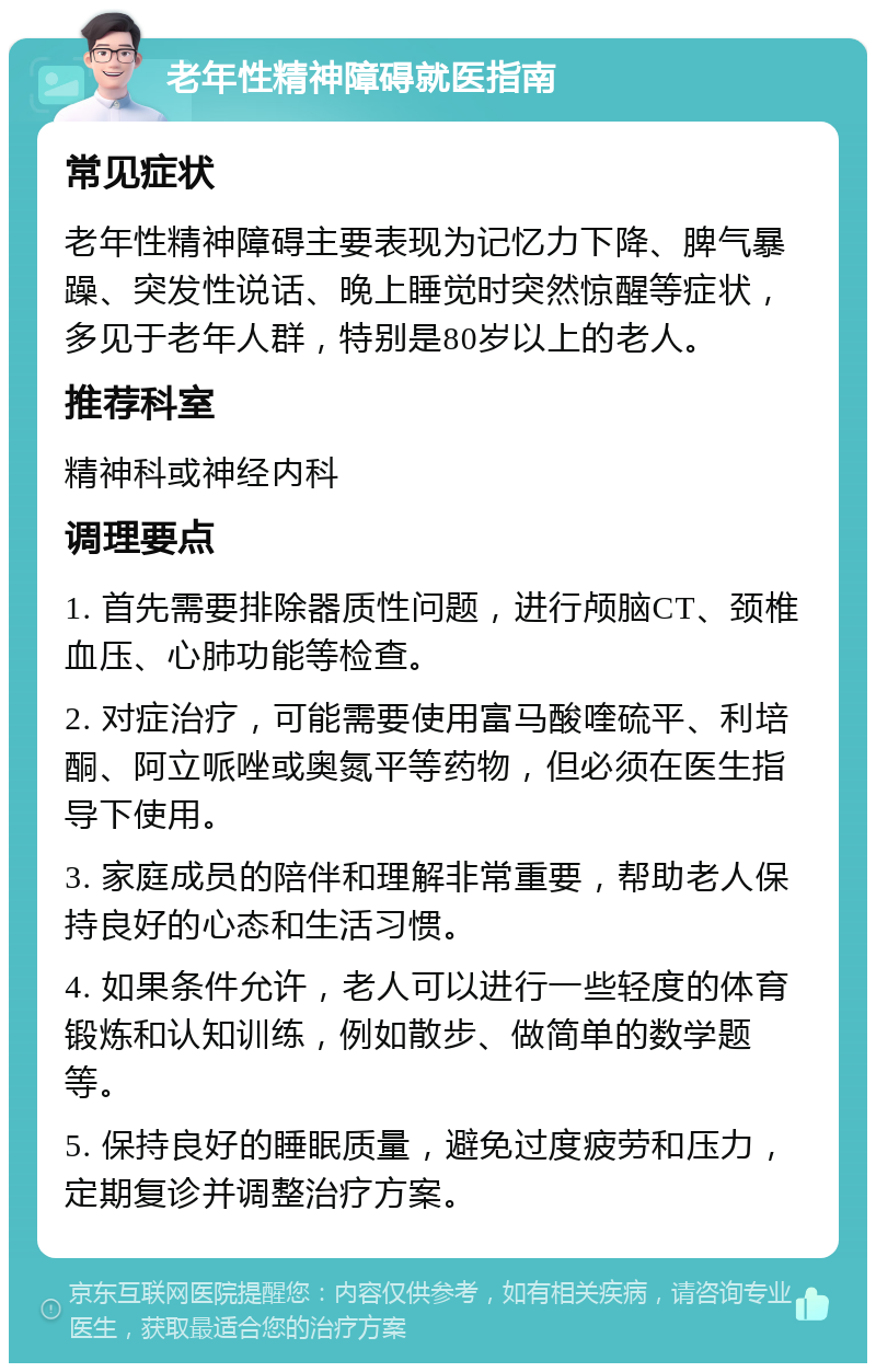 老年性精神障碍就医指南 常见症状 老年性精神障碍主要表现为记忆力下降、脾气暴躁、突发性说话、晚上睡觉时突然惊醒等症状，多见于老年人群，特别是80岁以上的老人。 推荐科室 精神科或神经内科 调理要点 1. 首先需要排除器质性问题，进行颅脑CT、颈椎血压、心肺功能等检查。 2. 对症治疗，可能需要使用富马酸喹硫平、利培酮、阿立哌唑或奥氮平等药物，但必须在医生指导下使用。 3. 家庭成员的陪伴和理解非常重要，帮助老人保持良好的心态和生活习惯。 4. 如果条件允许，老人可以进行一些轻度的体育锻炼和认知训练，例如散步、做简单的数学题等。 5. 保持良好的睡眠质量，避免过度疲劳和压力，定期复诊并调整治疗方案。