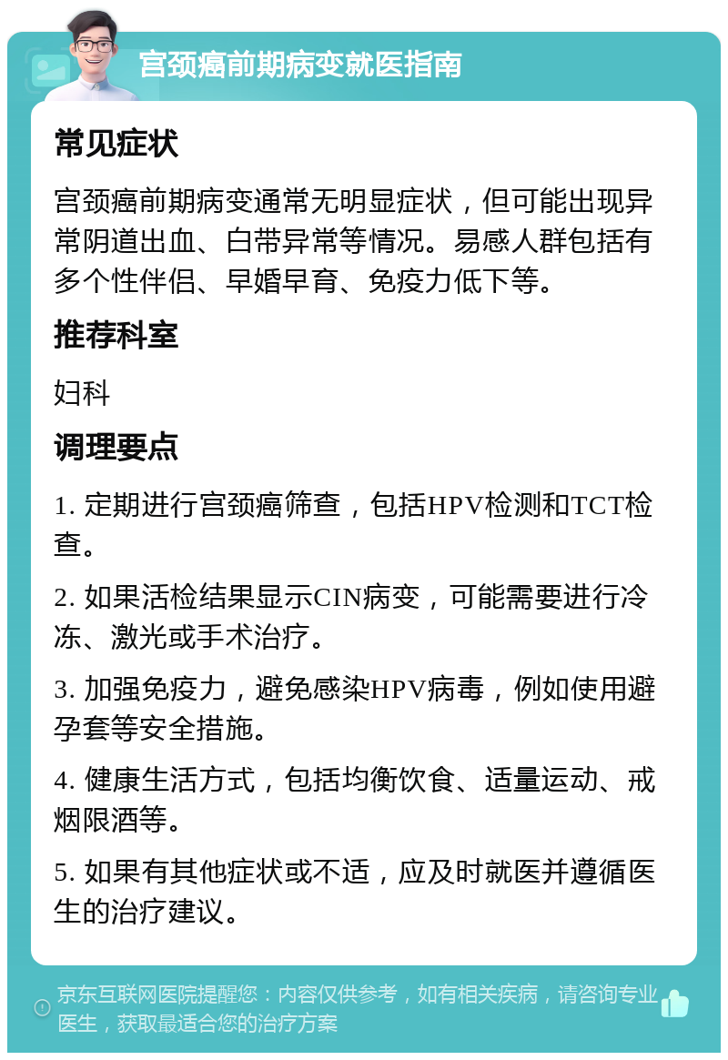 宫颈癌前期病变就医指南 常见症状 宫颈癌前期病变通常无明显症状，但可能出现异常阴道出血、白带异常等情况。易感人群包括有多个性伴侣、早婚早育、免疫力低下等。 推荐科室 妇科 调理要点 1. 定期进行宫颈癌筛查，包括HPV检测和TCT检查。 2. 如果活检结果显示CIN病变，可能需要进行冷冻、激光或手术治疗。 3. 加强免疫力，避免感染HPV病毒，例如使用避孕套等安全措施。 4. 健康生活方式，包括均衡饮食、适量运动、戒烟限酒等。 5. 如果有其他症状或不适，应及时就医并遵循医生的治疗建议。