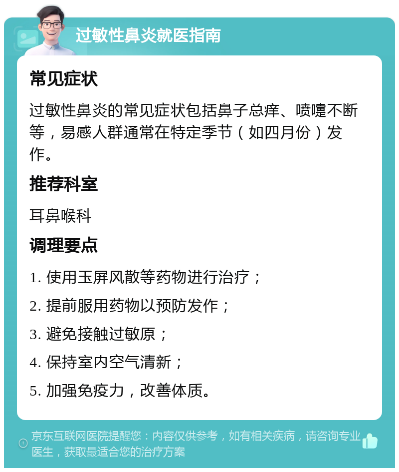 过敏性鼻炎就医指南 常见症状 过敏性鼻炎的常见症状包括鼻子总痒、喷嚏不断等，易感人群通常在特定季节（如四月份）发作。 推荐科室 耳鼻喉科 调理要点 1. 使用玉屏风散等药物进行治疗； 2. 提前服用药物以预防发作； 3. 避免接触过敏原； 4. 保持室内空气清新； 5. 加强免疫力，改善体质。