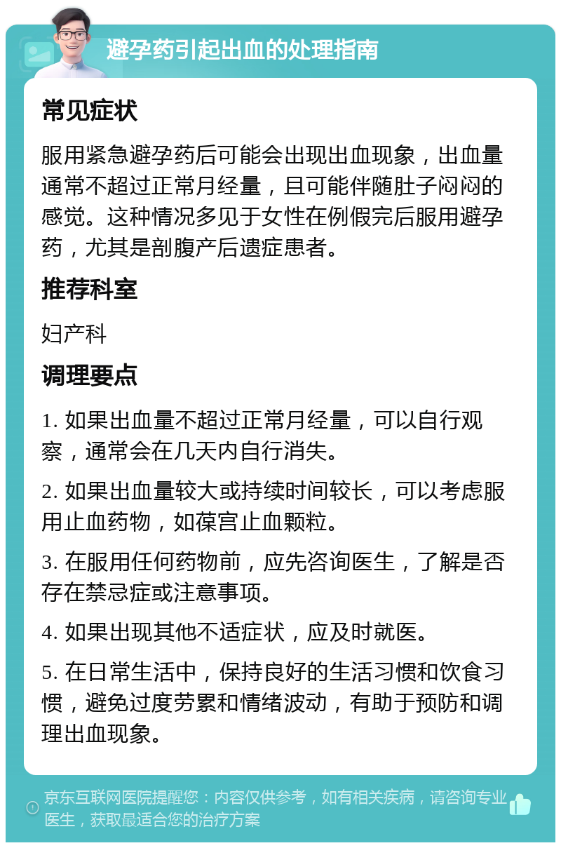 避孕药引起出血的处理指南 常见症状 服用紧急避孕药后可能会出现出血现象，出血量通常不超过正常月经量，且可能伴随肚子闷闷的感觉。这种情况多见于女性在例假完后服用避孕药，尤其是剖腹产后遗症患者。 推荐科室 妇产科 调理要点 1. 如果出血量不超过正常月经量，可以自行观察，通常会在几天内自行消失。 2. 如果出血量较大或持续时间较长，可以考虑服用止血药物，如葆宫止血颗粒。 3. 在服用任何药物前，应先咨询医生，了解是否存在禁忌症或注意事项。 4. 如果出现其他不适症状，应及时就医。 5. 在日常生活中，保持良好的生活习惯和饮食习惯，避免过度劳累和情绪波动，有助于预防和调理出血现象。