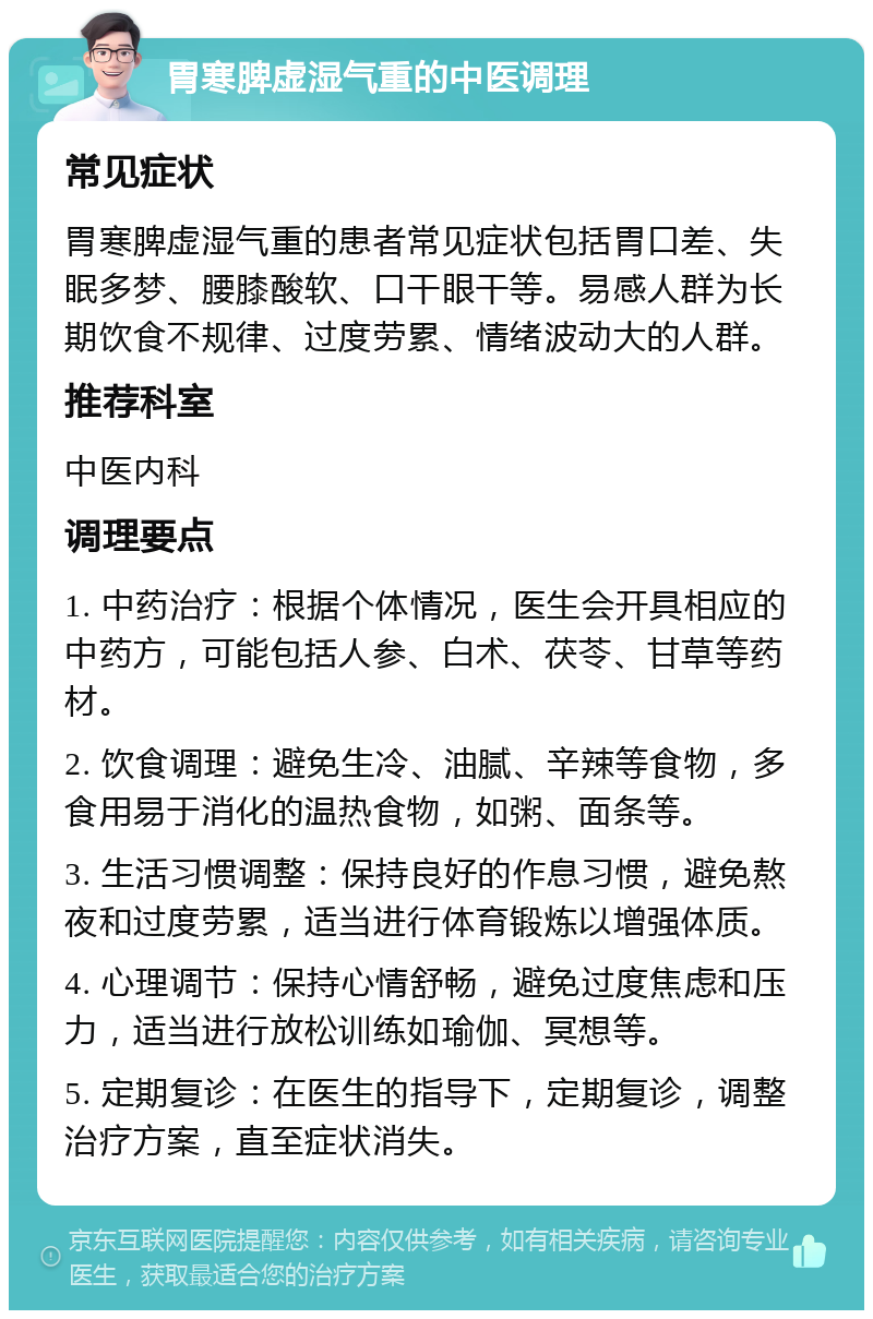 胃寒脾虚湿气重的中医调理 常见症状 胃寒脾虚湿气重的患者常见症状包括胃口差、失眠多梦、腰膝酸软、口干眼干等。易感人群为长期饮食不规律、过度劳累、情绪波动大的人群。 推荐科室 中医内科 调理要点 1. 中药治疗：根据个体情况，医生会开具相应的中药方，可能包括人参、白术、茯苓、甘草等药材。 2. 饮食调理：避免生冷、油腻、辛辣等食物，多食用易于消化的温热食物，如粥、面条等。 3. 生活习惯调整：保持良好的作息习惯，避免熬夜和过度劳累，适当进行体育锻炼以增强体质。 4. 心理调节：保持心情舒畅，避免过度焦虑和压力，适当进行放松训练如瑜伽、冥想等。 5. 定期复诊：在医生的指导下，定期复诊，调整治疗方案，直至症状消失。