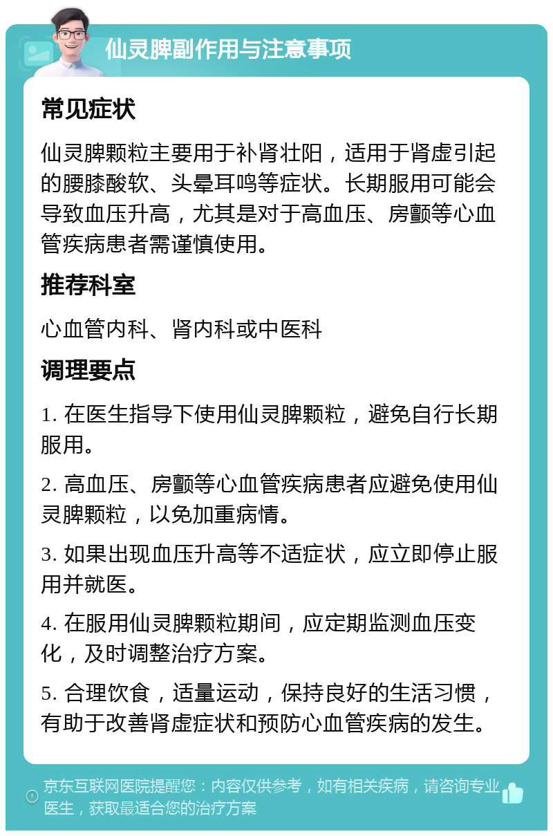 仙灵脾副作用与注意事项 常见症状 仙灵脾颗粒主要用于补肾壮阳，适用于肾虚引起的腰膝酸软、头晕耳鸣等症状。长期服用可能会导致血压升高，尤其是对于高血压、房颤等心血管疾病患者需谨慎使用。 推荐科室 心血管内科、肾内科或中医科 调理要点 1. 在医生指导下使用仙灵脾颗粒，避免自行长期服用。 2. 高血压、房颤等心血管疾病患者应避免使用仙灵脾颗粒，以免加重病情。 3. 如果出现血压升高等不适症状，应立即停止服用并就医。 4. 在服用仙灵脾颗粒期间，应定期监测血压变化，及时调整治疗方案。 5. 合理饮食，适量运动，保持良好的生活习惯，有助于改善肾虚症状和预防心血管疾病的发生。