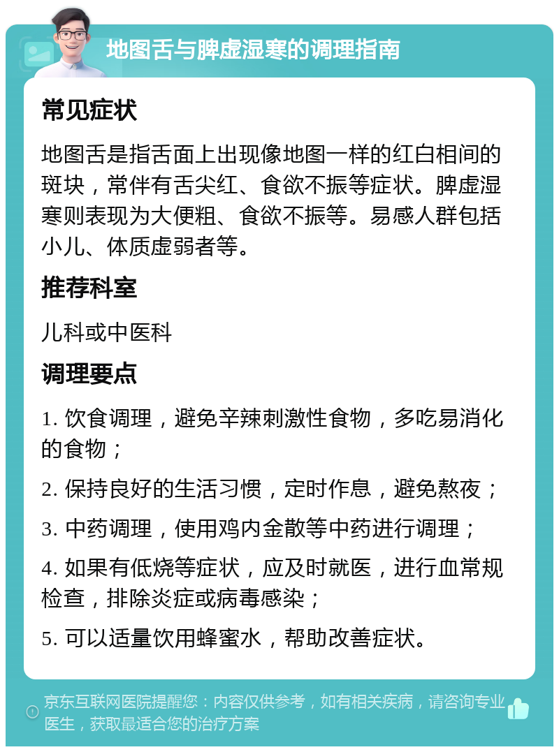 地图舌与脾虚湿寒的调理指南 常见症状 地图舌是指舌面上出现像地图一样的红白相间的斑块，常伴有舌尖红、食欲不振等症状。脾虚湿寒则表现为大便粗、食欲不振等。易感人群包括小儿、体质虚弱者等。 推荐科室 儿科或中医科 调理要点 1. 饮食调理，避免辛辣刺激性食物，多吃易消化的食物； 2. 保持良好的生活习惯，定时作息，避免熬夜； 3. 中药调理，使用鸡内金散等中药进行调理； 4. 如果有低烧等症状，应及时就医，进行血常规检查，排除炎症或病毒感染； 5. 可以适量饮用蜂蜜水，帮助改善症状。