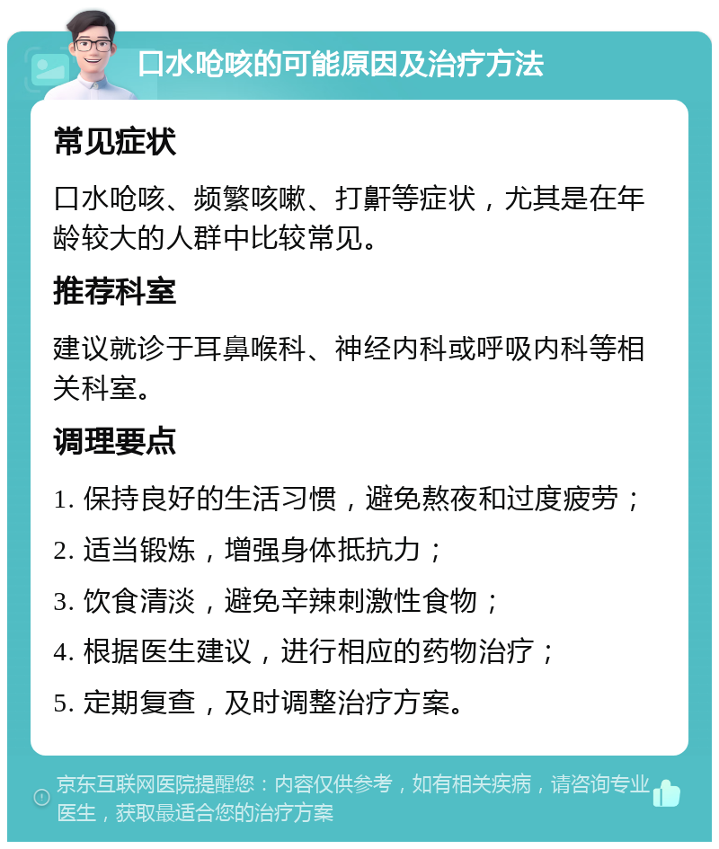 口水呛咳的可能原因及治疗方法 常见症状 口水呛咳、频繁咳嗽、打鼾等症状，尤其是在年龄较大的人群中比较常见。 推荐科室 建议就诊于耳鼻喉科、神经内科或呼吸内科等相关科室。 调理要点 1. 保持良好的生活习惯，避免熬夜和过度疲劳； 2. 适当锻炼，增强身体抵抗力； 3. 饮食清淡，避免辛辣刺激性食物； 4. 根据医生建议，进行相应的药物治疗； 5. 定期复查，及时调整治疗方案。