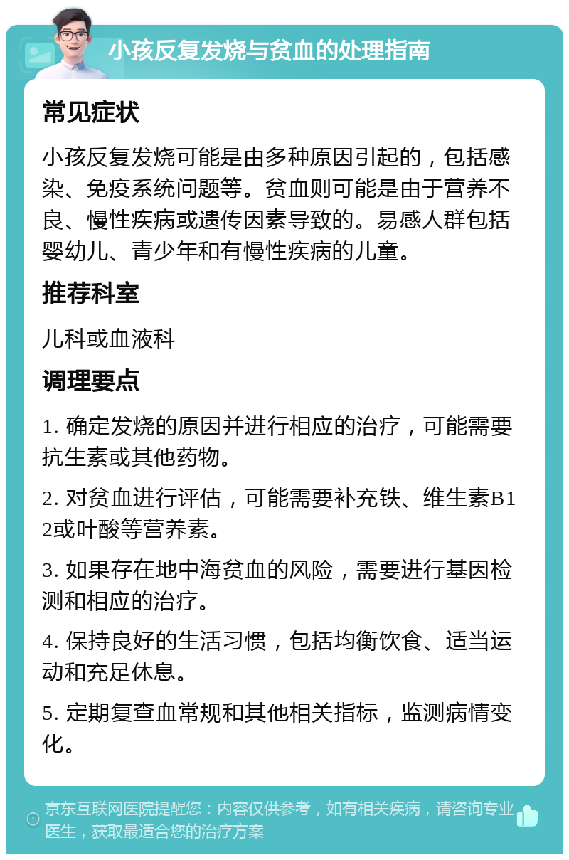 小孩反复发烧与贫血的处理指南 常见症状 小孩反复发烧可能是由多种原因引起的，包括感染、免疫系统问题等。贫血则可能是由于营养不良、慢性疾病或遗传因素导致的。易感人群包括婴幼儿、青少年和有慢性疾病的儿童。 推荐科室 儿科或血液科 调理要点 1. 确定发烧的原因并进行相应的治疗，可能需要抗生素或其他药物。 2. 对贫血进行评估，可能需要补充铁、维生素B12或叶酸等营养素。 3. 如果存在地中海贫血的风险，需要进行基因检测和相应的治疗。 4. 保持良好的生活习惯，包括均衡饮食、适当运动和充足休息。 5. 定期复查血常规和其他相关指标，监测病情变化。