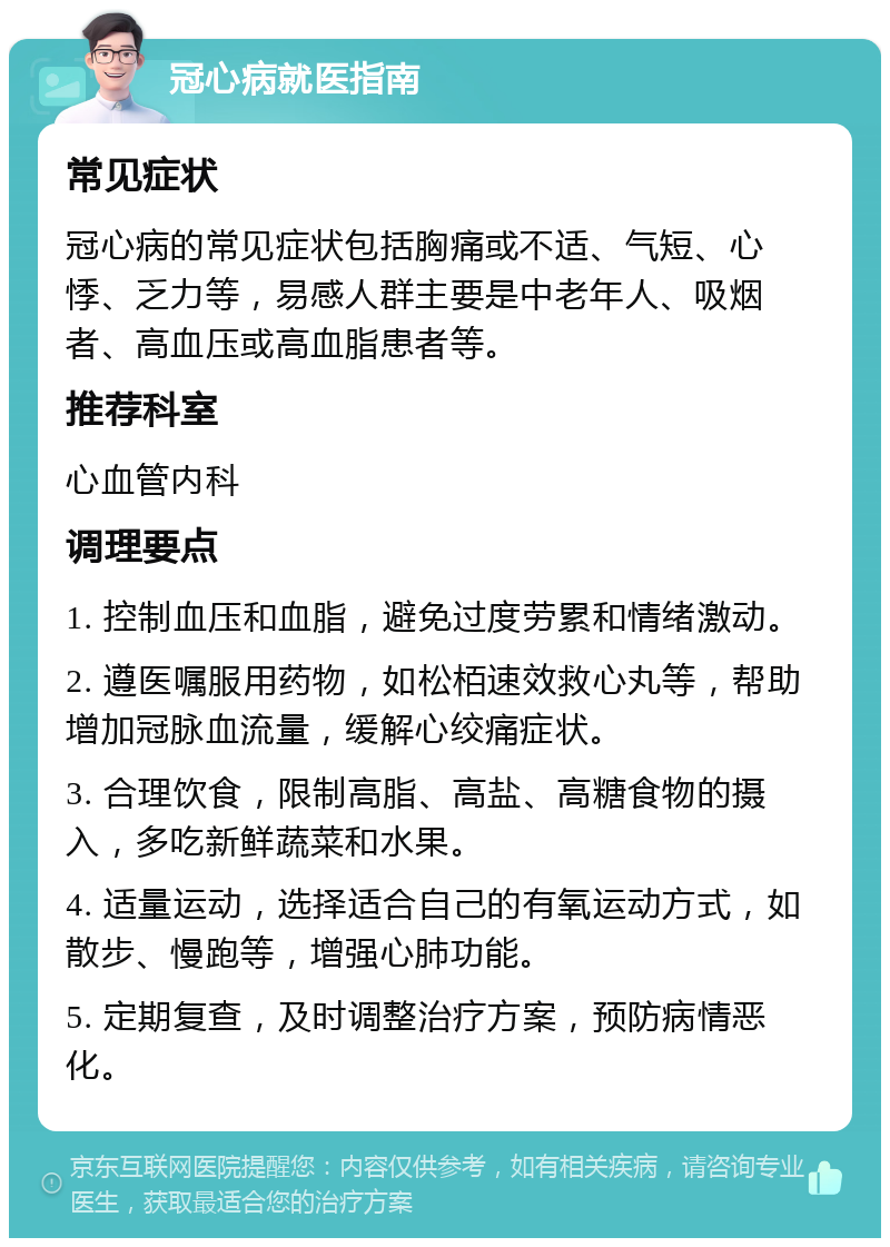 冠心病就医指南 常见症状 冠心病的常见症状包括胸痛或不适、气短、心悸、乏力等，易感人群主要是中老年人、吸烟者、高血压或高血脂患者等。 推荐科室 心血管内科 调理要点 1. 控制血压和血脂，避免过度劳累和情绪激动。 2. 遵医嘱服用药物，如松栢速效救心丸等，帮助增加冠脉血流量，缓解心绞痛症状。 3. 合理饮食，限制高脂、高盐、高糖食物的摄入，多吃新鲜蔬菜和水果。 4. 适量运动，选择适合自己的有氧运动方式，如散步、慢跑等，增强心肺功能。 5. 定期复查，及时调整治疗方案，预防病情恶化。