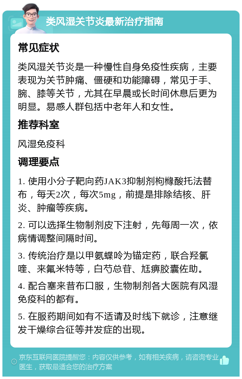 类风湿关节炎最新治疗指南 常见症状 类风湿关节炎是一种慢性自身免疫性疾病，主要表现为关节肿痛、僵硬和功能障碍，常见于手、腕、膝等关节，尤其在早晨或长时间休息后更为明显。易感人群包括中老年人和女性。 推荐科室 风湿免疫科 调理要点 1. 使用小分子靶向药JAK3抑制剂枸橼酸托法替布，每天2次，每次5mg，前提是排除结核、肝炎、肿瘤等疾病。 2. 可以选择生物制剂皮下注射，先每周一次，依病情调整间隔时间。 3. 传统治疗是以甲氨蝶呤为锚定药，联合羟氯喹、来氟米特等，白芍总苷、尪痹胶囊佐助。 4. 配合塞来昔布口服，生物制剂各大医院有风湿免疫科的都有。 5. 在服药期间如有不适请及时线下就诊，注意继发干燥综合征等并发症的出现。