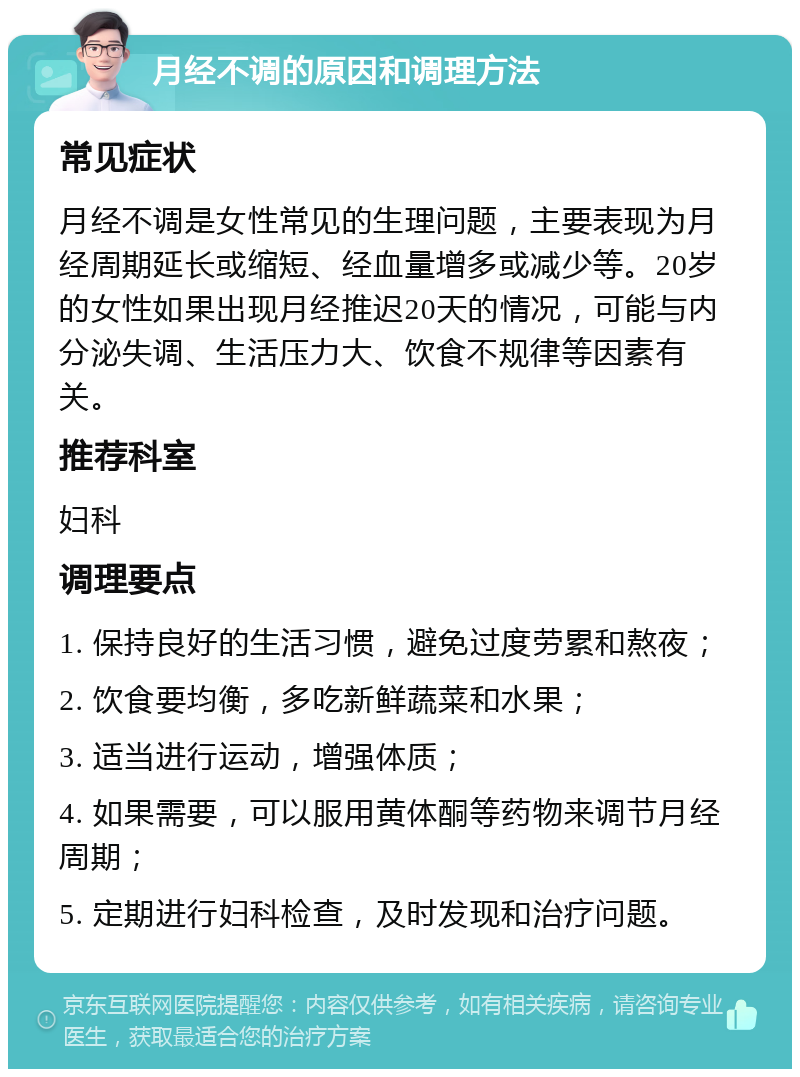 月经不调的原因和调理方法 常见症状 月经不调是女性常见的生理问题，主要表现为月经周期延长或缩短、经血量增多或减少等。20岁的女性如果出现月经推迟20天的情况，可能与内分泌失调、生活压力大、饮食不规律等因素有关。 推荐科室 妇科 调理要点 1. 保持良好的生活习惯，避免过度劳累和熬夜； 2. 饮食要均衡，多吃新鲜蔬菜和水果； 3. 适当进行运动，增强体质； 4. 如果需要，可以服用黄体酮等药物来调节月经周期； 5. 定期进行妇科检查，及时发现和治疗问题。