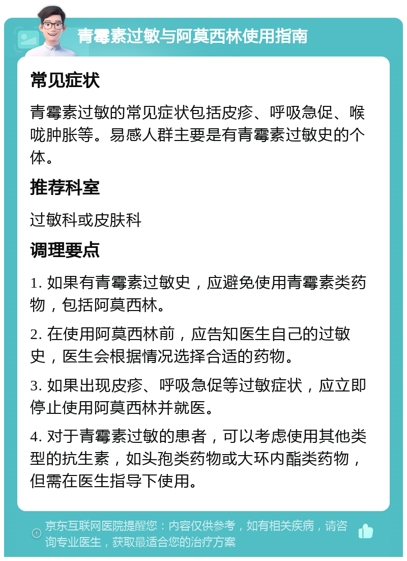 青霉素过敏与阿莫西林使用指南 常见症状 青霉素过敏的常见症状包括皮疹、呼吸急促、喉咙肿胀等。易感人群主要是有青霉素过敏史的个体。 推荐科室 过敏科或皮肤科 调理要点 1. 如果有青霉素过敏史，应避免使用青霉素类药物，包括阿莫西林。 2. 在使用阿莫西林前，应告知医生自己的过敏史，医生会根据情况选择合适的药物。 3. 如果出现皮疹、呼吸急促等过敏症状，应立即停止使用阿莫西林并就医。 4. 对于青霉素过敏的患者，可以考虑使用其他类型的抗生素，如头孢类药物或大环内酯类药物，但需在医生指导下使用。