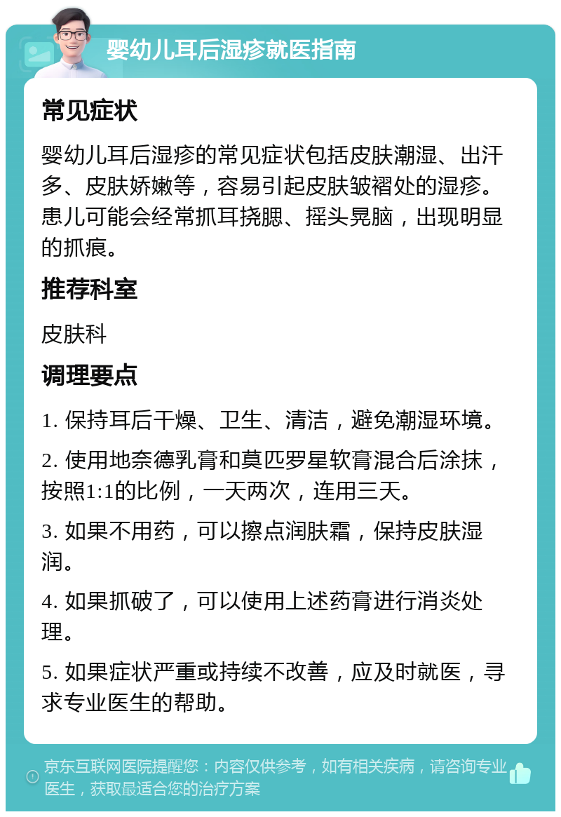 婴幼儿耳后湿疹就医指南 常见症状 婴幼儿耳后湿疹的常见症状包括皮肤潮湿、出汗多、皮肤娇嫩等，容易引起皮肤皱褶处的湿疹。患儿可能会经常抓耳挠腮、摇头晃脑，出现明显的抓痕。 推荐科室 皮肤科 调理要点 1. 保持耳后干燥、卫生、清洁，避免潮湿环境。 2. 使用地奈德乳膏和莫匹罗星软膏混合后涂抹，按照1:1的比例，一天两次，连用三天。 3. 如果不用药，可以擦点润肤霜，保持皮肤湿润。 4. 如果抓破了，可以使用上述药膏进行消炎处理。 5. 如果症状严重或持续不改善，应及时就医，寻求专业医生的帮助。