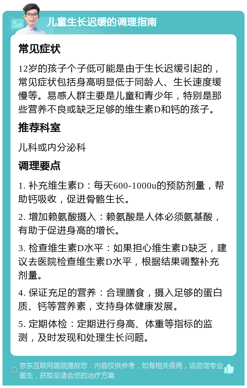 儿童生长迟缓的调理指南 常见症状 12岁的孩子个子低可能是由于生长迟缓引起的，常见症状包括身高明显低于同龄人、生长速度缓慢等。易感人群主要是儿童和青少年，特别是那些营养不良或缺乏足够的维生素D和钙的孩子。 推荐科室 儿科或内分泌科 调理要点 1. 补充维生素D：每天600-1000u的预防剂量，帮助钙吸收，促进骨骼生长。 2. 增加赖氨酸摄入：赖氨酸是人体必须氨基酸，有助于促进身高的增长。 3. 检查维生素D水平：如果担心维生素D缺乏，建议去医院检查维生素D水平，根据结果调整补充剂量。 4. 保证充足的营养：合理膳食，摄入足够的蛋白质、钙等营养素，支持身体健康发展。 5. 定期体检：定期进行身高、体重等指标的监测，及时发现和处理生长问题。