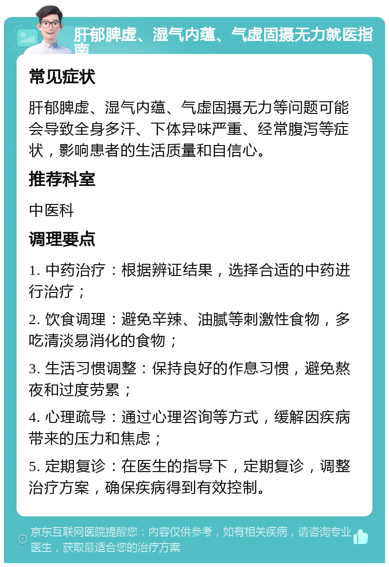 肝郁脾虚、湿气内蕴、气虚固摄无力就医指南 常见症状 肝郁脾虚、湿气内蕴、气虚固摄无力等问题可能会导致全身多汗、下体异味严重、经常腹泻等症状，影响患者的生活质量和自信心。 推荐科室 中医科 调理要点 1. 中药治疗：根据辨证结果，选择合适的中药进行治疗； 2. 饮食调理：避免辛辣、油腻等刺激性食物，多吃清淡易消化的食物； 3. 生活习惯调整：保持良好的作息习惯，避免熬夜和过度劳累； 4. 心理疏导：通过心理咨询等方式，缓解因疾病带来的压力和焦虑； 5. 定期复诊：在医生的指导下，定期复诊，调整治疗方案，确保疾病得到有效控制。