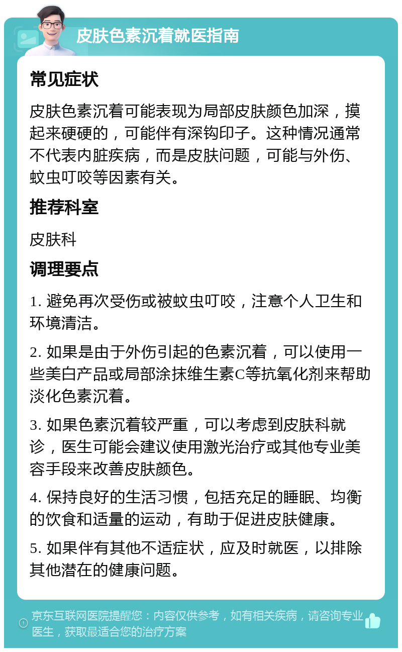 皮肤色素沉着就医指南 常见症状 皮肤色素沉着可能表现为局部皮肤颜色加深，摸起来硬硬的，可能伴有深钩印子。这种情况通常不代表内脏疾病，而是皮肤问题，可能与外伤、蚊虫叮咬等因素有关。 推荐科室 皮肤科 调理要点 1. 避免再次受伤或被蚊虫叮咬，注意个人卫生和环境清洁。 2. 如果是由于外伤引起的色素沉着，可以使用一些美白产品或局部涂抹维生素C等抗氧化剂来帮助淡化色素沉着。 3. 如果色素沉着较严重，可以考虑到皮肤科就诊，医生可能会建议使用激光治疗或其他专业美容手段来改善皮肤颜色。 4. 保持良好的生活习惯，包括充足的睡眠、均衡的饮食和适量的运动，有助于促进皮肤健康。 5. 如果伴有其他不适症状，应及时就医，以排除其他潜在的健康问题。