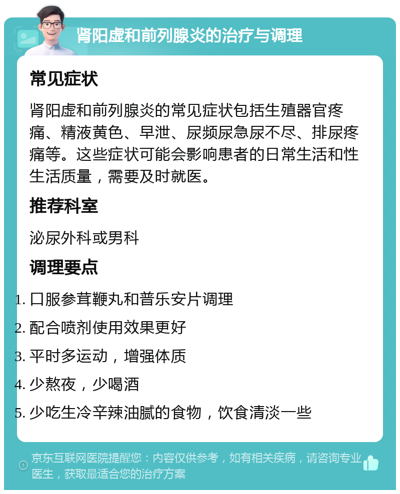 肾阳虚和前列腺炎的治疗与调理 常见症状 肾阳虚和前列腺炎的常见症状包括生殖器官疼痛、精液黄色、早泄、尿频尿急尿不尽、排尿疼痛等。这些症状可能会影响患者的日常生活和性生活质量，需要及时就医。 推荐科室 泌尿外科或男科 调理要点 口服参茸鞭丸和普乐安片调理 配合喷剂使用效果更好 平时多运动，增强体质 少熬夜，少喝酒 少吃生冷辛辣油腻的食物，饮食清淡一些