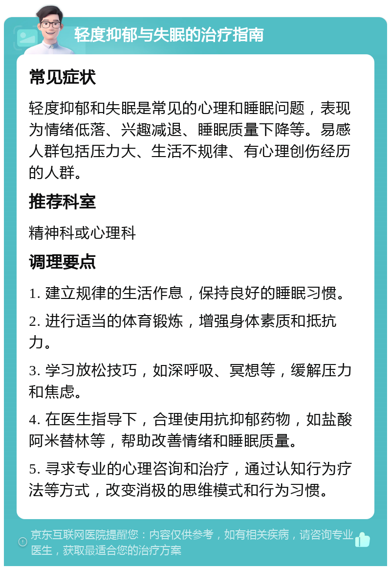 轻度抑郁与失眠的治疗指南 常见症状 轻度抑郁和失眠是常见的心理和睡眠问题，表现为情绪低落、兴趣减退、睡眠质量下降等。易感人群包括压力大、生活不规律、有心理创伤经历的人群。 推荐科室 精神科或心理科 调理要点 1. 建立规律的生活作息，保持良好的睡眠习惯。 2. 进行适当的体育锻炼，增强身体素质和抵抗力。 3. 学习放松技巧，如深呼吸、冥想等，缓解压力和焦虑。 4. 在医生指导下，合理使用抗抑郁药物，如盐酸阿米替林等，帮助改善情绪和睡眠质量。 5. 寻求专业的心理咨询和治疗，通过认知行为疗法等方式，改变消极的思维模式和行为习惯。