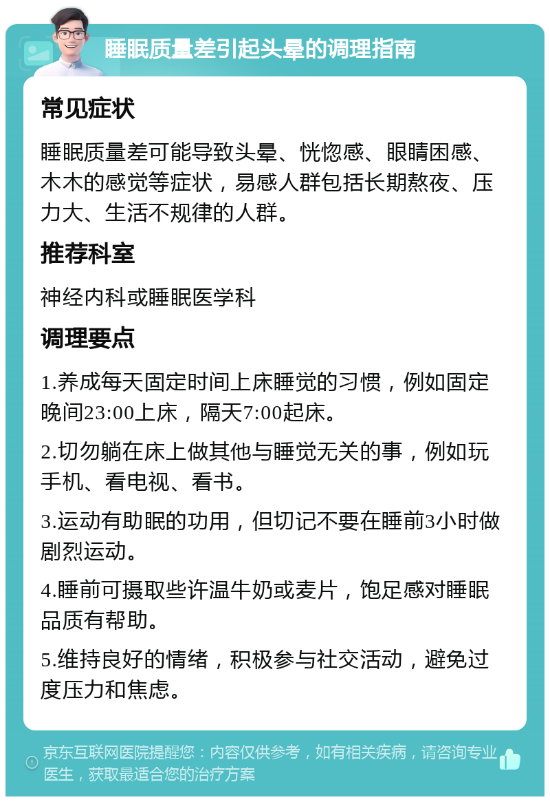 睡眠质量差引起头晕的调理指南 常见症状 睡眠质量差可能导致头晕、恍惚感、眼睛困感、木木的感觉等症状，易感人群包括长期熬夜、压力大、生活不规律的人群。 推荐科室 神经内科或睡眠医学科 调理要点 1.养成每天固定时间上床睡觉的习惯，例如固定晚间23:00上床，隔天7:00起床。 2.切勿躺在床上做其他与睡觉无关的事，例如玩手机、看电视、看书。 3.运动有助眠的功用，但切记不要在睡前3小时做剧烈运动。 4.睡前可摄取些许温牛奶或麦片，饱足感对睡眠品质有帮助。 5.维持良好的情绪，积极参与社交活动，避免过度压力和焦虑。