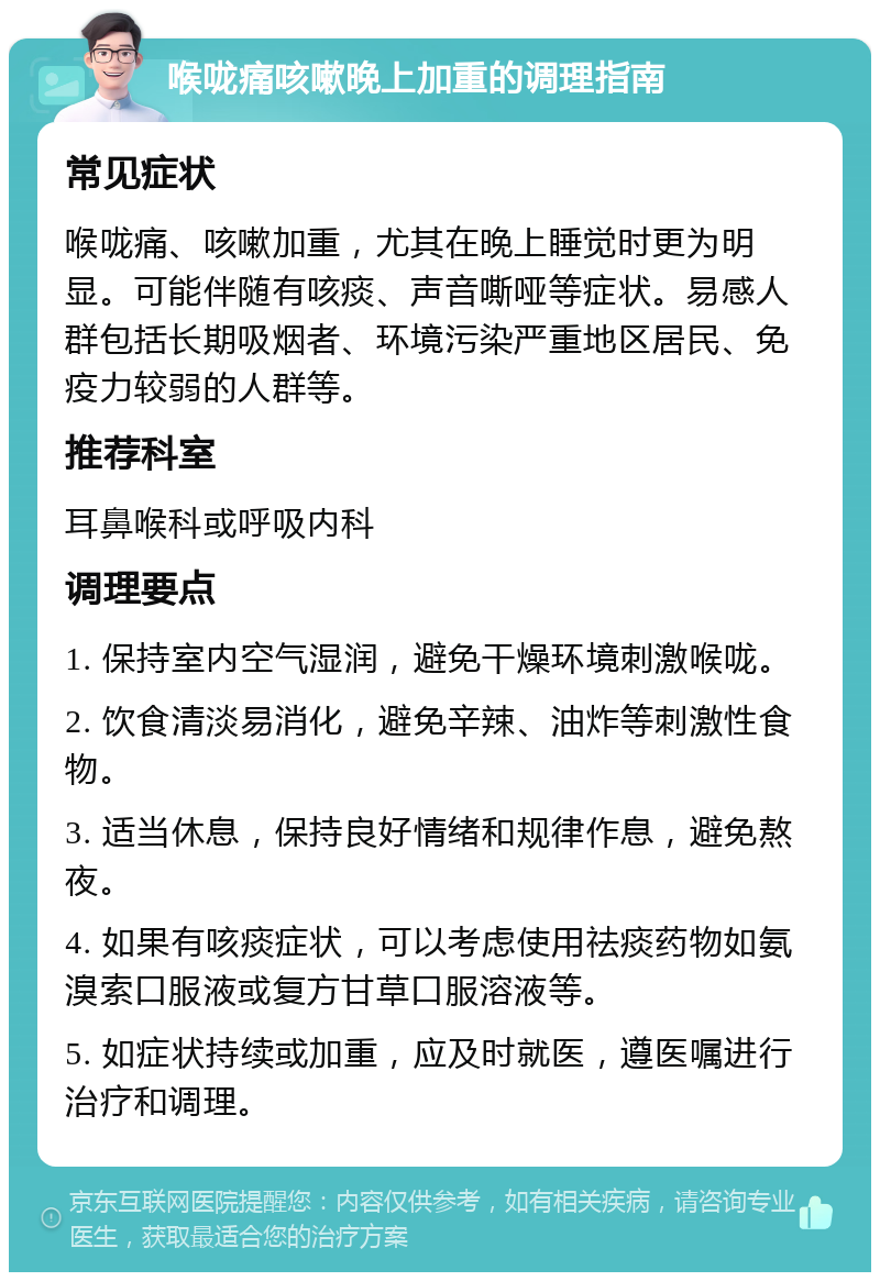 喉咙痛咳嗽晚上加重的调理指南 常见症状 喉咙痛、咳嗽加重，尤其在晚上睡觉时更为明显。可能伴随有咳痰、声音嘶哑等症状。易感人群包括长期吸烟者、环境污染严重地区居民、免疫力较弱的人群等。 推荐科室 耳鼻喉科或呼吸内科 调理要点 1. 保持室内空气湿润，避免干燥环境刺激喉咙。 2. 饮食清淡易消化，避免辛辣、油炸等刺激性食物。 3. 适当休息，保持良好情绪和规律作息，避免熬夜。 4. 如果有咳痰症状，可以考虑使用祛痰药物如氨溴索口服液或复方甘草口服溶液等。 5. 如症状持续或加重，应及时就医，遵医嘱进行治疗和调理。