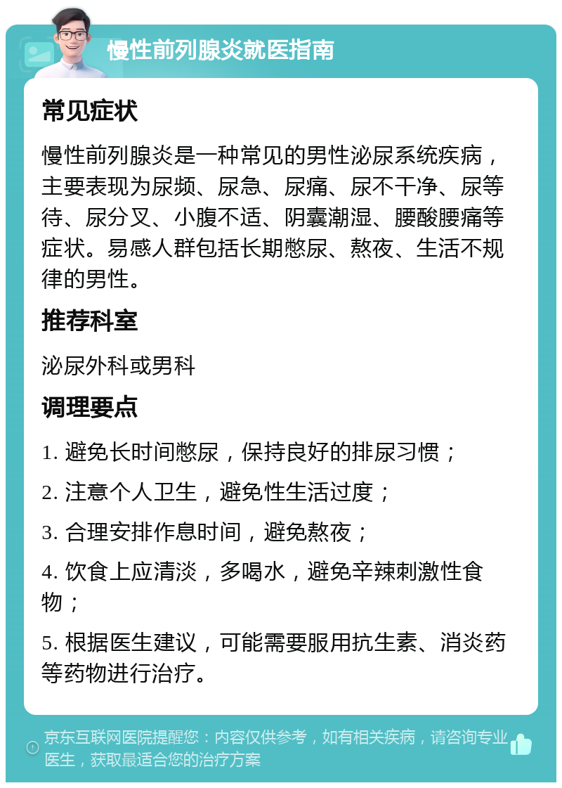 慢性前列腺炎就医指南 常见症状 慢性前列腺炎是一种常见的男性泌尿系统疾病，主要表现为尿频、尿急、尿痛、尿不干净、尿等待、尿分叉、小腹不适、阴囊潮湿、腰酸腰痛等症状。易感人群包括长期憋尿、熬夜、生活不规律的男性。 推荐科室 泌尿外科或男科 调理要点 1. 避免长时间憋尿，保持良好的排尿习惯； 2. 注意个人卫生，避免性生活过度； 3. 合理安排作息时间，避免熬夜； 4. 饮食上应清淡，多喝水，避免辛辣刺激性食物； 5. 根据医生建议，可能需要服用抗生素、消炎药等药物进行治疗。