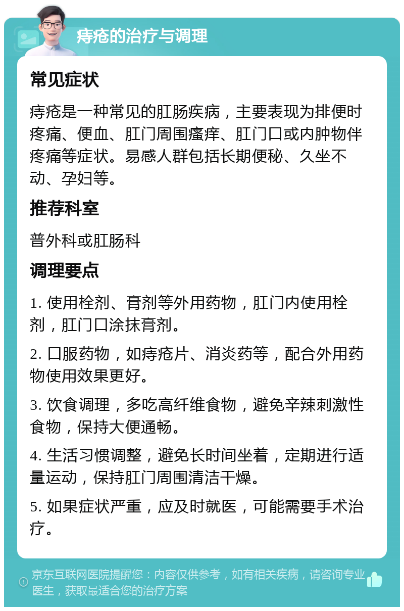 痔疮的治疗与调理 常见症状 痔疮是一种常见的肛肠疾病，主要表现为排便时疼痛、便血、肛门周围瘙痒、肛门口或内肿物伴疼痛等症状。易感人群包括长期便秘、久坐不动、孕妇等。 推荐科室 普外科或肛肠科 调理要点 1. 使用栓剂、膏剂等外用药物，肛门内使用栓剂，肛门口涂抹膏剂。 2. 口服药物，如痔疮片、消炎药等，配合外用药物使用效果更好。 3. 饮食调理，多吃高纤维食物，避免辛辣刺激性食物，保持大便通畅。 4. 生活习惯调整，避免长时间坐着，定期进行适量运动，保持肛门周围清洁干燥。 5. 如果症状严重，应及时就医，可能需要手术治疗。