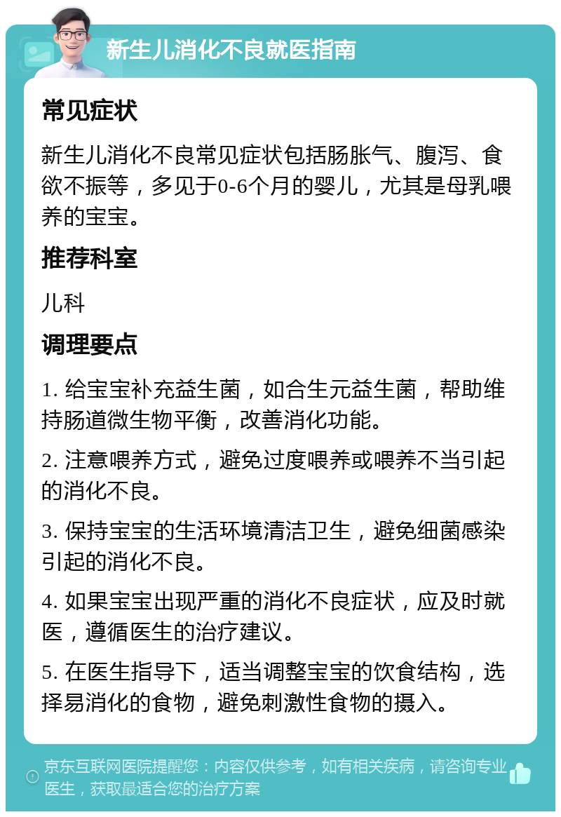 新生儿消化不良就医指南 常见症状 新生儿消化不良常见症状包括肠胀气、腹泻、食欲不振等，多见于0-6个月的婴儿，尤其是母乳喂养的宝宝。 推荐科室 儿科 调理要点 1. 给宝宝补充益生菌，如合生元益生菌，帮助维持肠道微生物平衡，改善消化功能。 2. 注意喂养方式，避免过度喂养或喂养不当引起的消化不良。 3. 保持宝宝的生活环境清洁卫生，避免细菌感染引起的消化不良。 4. 如果宝宝出现严重的消化不良症状，应及时就医，遵循医生的治疗建议。 5. 在医生指导下，适当调整宝宝的饮食结构，选择易消化的食物，避免刺激性食物的摄入。