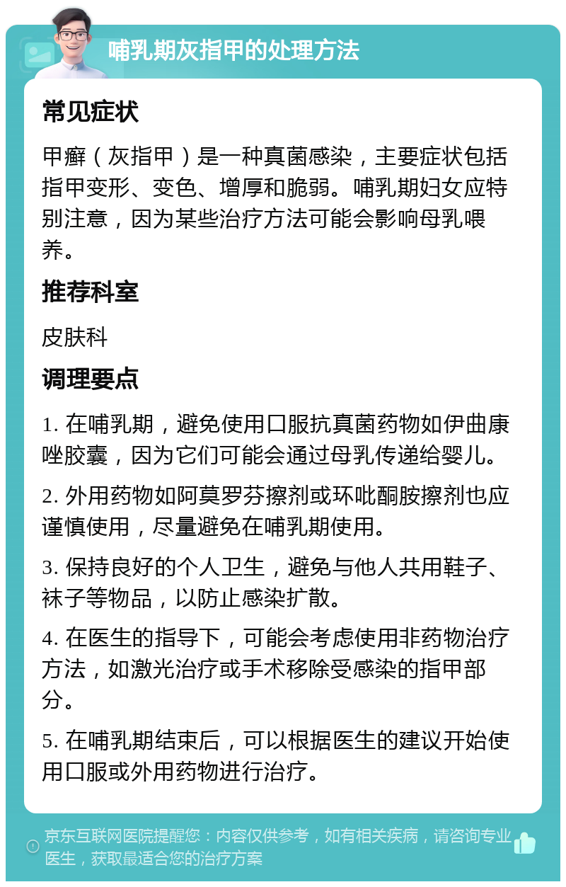 哺乳期灰指甲的处理方法 常见症状 甲癣（灰指甲）是一种真菌感染，主要症状包括指甲变形、变色、增厚和脆弱。哺乳期妇女应特别注意，因为某些治疗方法可能会影响母乳喂养。 推荐科室 皮肤科 调理要点 1. 在哺乳期，避免使用口服抗真菌药物如伊曲康唑胶囊，因为它们可能会通过母乳传递给婴儿。 2. 外用药物如阿莫罗芬擦剂或环吡酮胺擦剂也应谨慎使用，尽量避免在哺乳期使用。 3. 保持良好的个人卫生，避免与他人共用鞋子、袜子等物品，以防止感染扩散。 4. 在医生的指导下，可能会考虑使用非药物治疗方法，如激光治疗或手术移除受感染的指甲部分。 5. 在哺乳期结束后，可以根据医生的建议开始使用口服或外用药物进行治疗。