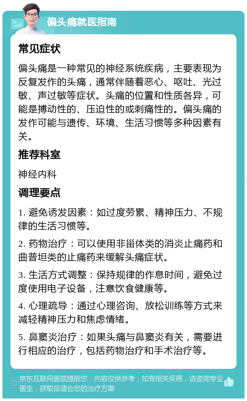 偏头痛就医指南 常见症状 偏头痛是一种常见的神经系统疾病，主要表现为反复发作的头痛，通常伴随着恶心、呕吐、光过敏、声过敏等症状。头痛的位置和性质各异，可能是搏动性的、压迫性的或刺痛性的。偏头痛的发作可能与遗传、环境、生活习惯等多种因素有关。 推荐科室 神经内科 调理要点 1. 避免诱发因素：如过度劳累、精神压力、不规律的生活习惯等。 2. 药物治疗：可以使用非甾体类的消炎止痛药和曲普坦类的止痛药来缓解头痛症状。 3. 生活方式调整：保持规律的作息时间，避免过度使用电子设备，注意饮食健康等。 4. 心理疏导：通过心理咨询、放松训练等方式来减轻精神压力和焦虑情绪。 5. 鼻窦炎治疗：如果头痛与鼻窦炎有关，需要进行相应的治疗，包括药物治疗和手术治疗等。