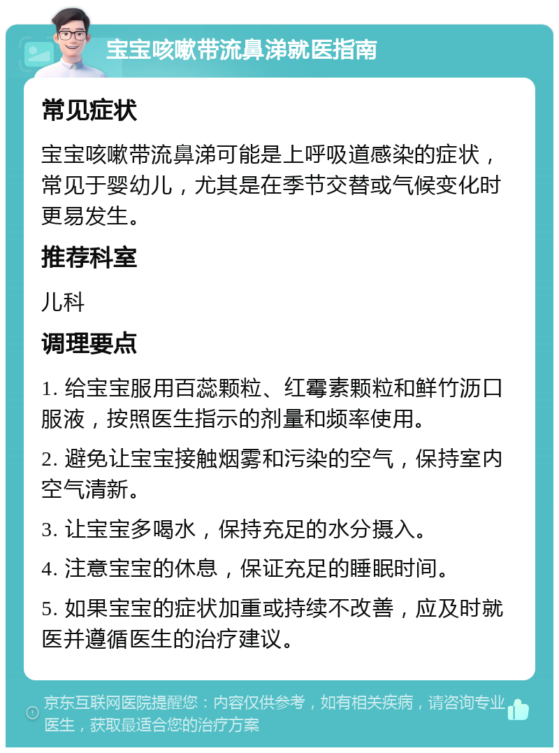 宝宝咳嗽带流鼻涕就医指南 常见症状 宝宝咳嗽带流鼻涕可能是上呼吸道感染的症状，常见于婴幼儿，尤其是在季节交替或气候变化时更易发生。 推荐科室 儿科 调理要点 1. 给宝宝服用百蕊颗粒、红霉素颗粒和鲜竹沥口服液，按照医生指示的剂量和频率使用。 2. 避免让宝宝接触烟雾和污染的空气，保持室内空气清新。 3. 让宝宝多喝水，保持充足的水分摄入。 4. 注意宝宝的休息，保证充足的睡眠时间。 5. 如果宝宝的症状加重或持续不改善，应及时就医并遵循医生的治疗建议。