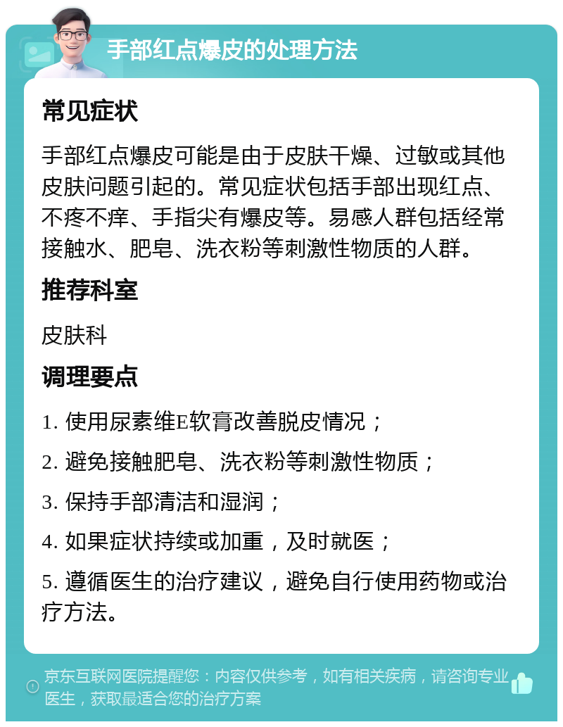 手部红点爆皮的处理方法 常见症状 手部红点爆皮可能是由于皮肤干燥、过敏或其他皮肤问题引起的。常见症状包括手部出现红点、不疼不痒、手指尖有爆皮等。易感人群包括经常接触水、肥皂、洗衣粉等刺激性物质的人群。 推荐科室 皮肤科 调理要点 1. 使用尿素维E软膏改善脱皮情况； 2. 避免接触肥皂、洗衣粉等刺激性物质； 3. 保持手部清洁和湿润； 4. 如果症状持续或加重，及时就医； 5. 遵循医生的治疗建议，避免自行使用药物或治疗方法。