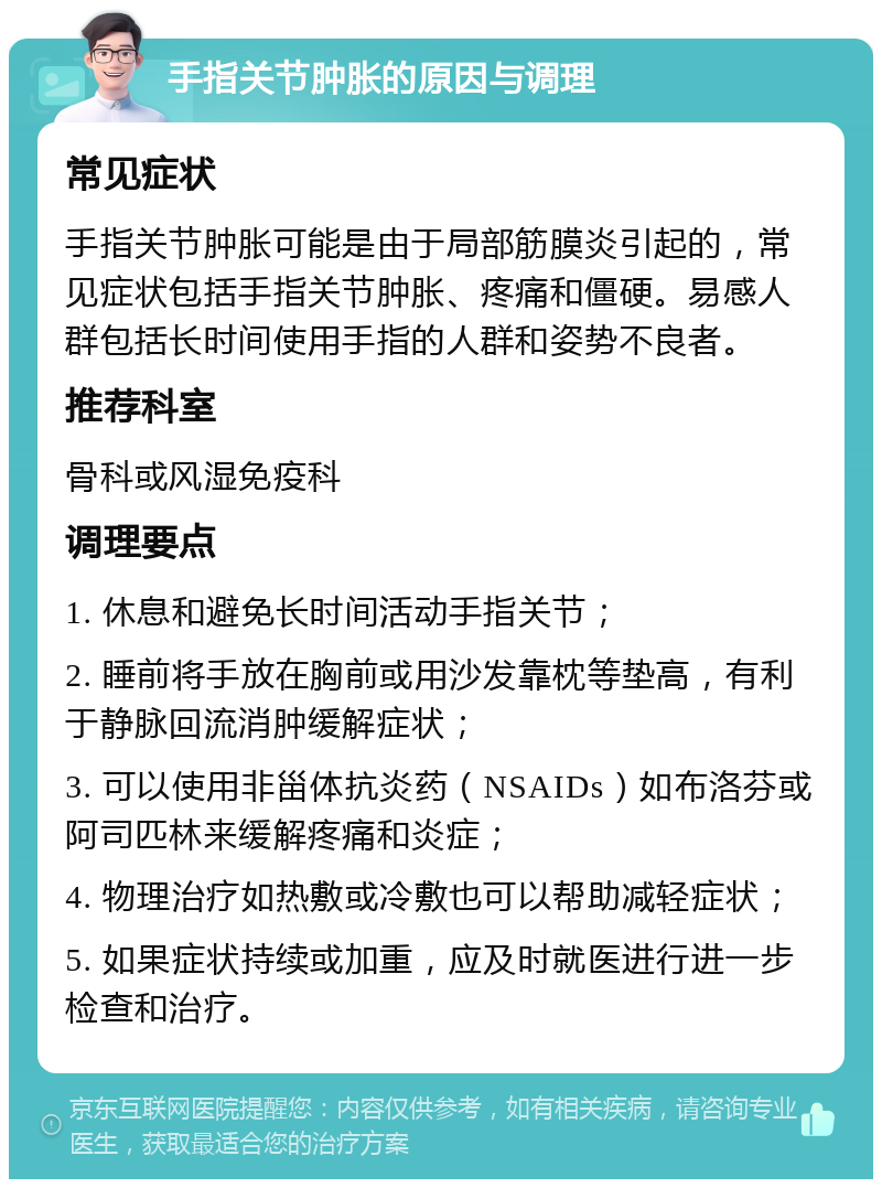 手指关节肿胀的原因与调理 常见症状 手指关节肿胀可能是由于局部筋膜炎引起的，常见症状包括手指关节肿胀、疼痛和僵硬。易感人群包括长时间使用手指的人群和姿势不良者。 推荐科室 骨科或风湿免疫科 调理要点 1. 休息和避免长时间活动手指关节； 2. 睡前将手放在胸前或用沙发靠枕等垫高，有利于静脉回流消肿缓解症状； 3. 可以使用非甾体抗炎药（NSAIDs）如布洛芬或阿司匹林来缓解疼痛和炎症； 4. 物理治疗如热敷或冷敷也可以帮助减轻症状； 5. 如果症状持续或加重，应及时就医进行进一步检查和治疗。