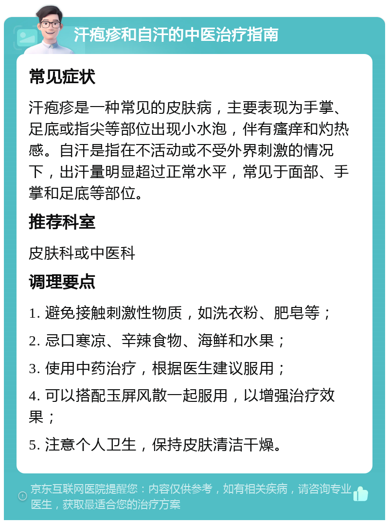 汗疱疹和自汗的中医治疗指南 常见症状 汗疱疹是一种常见的皮肤病，主要表现为手掌、足底或指尖等部位出现小水泡，伴有瘙痒和灼热感。自汗是指在不活动或不受外界刺激的情况下，出汗量明显超过正常水平，常见于面部、手掌和足底等部位。 推荐科室 皮肤科或中医科 调理要点 1. 避免接触刺激性物质，如洗衣粉、肥皂等； 2. 忌口寒凉、辛辣食物、海鲜和水果； 3. 使用中药治疗，根据医生建议服用； 4. 可以搭配玉屏风散一起服用，以增强治疗效果； 5. 注意个人卫生，保持皮肤清洁干燥。