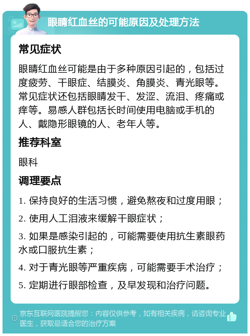 眼睛红血丝的可能原因及处理方法 常见症状 眼睛红血丝可能是由于多种原因引起的，包括过度疲劳、干眼症、结膜炎、角膜炎、青光眼等。常见症状还包括眼睛发干、发涩、流泪、疼痛或痒等。易感人群包括长时间使用电脑或手机的人、戴隐形眼镜的人、老年人等。 推荐科室 眼科 调理要点 1. 保持良好的生活习惯，避免熬夜和过度用眼； 2. 使用人工泪液来缓解干眼症状； 3. 如果是感染引起的，可能需要使用抗生素眼药水或口服抗生素； 4. 对于青光眼等严重疾病，可能需要手术治疗； 5. 定期进行眼部检查，及早发现和治疗问题。