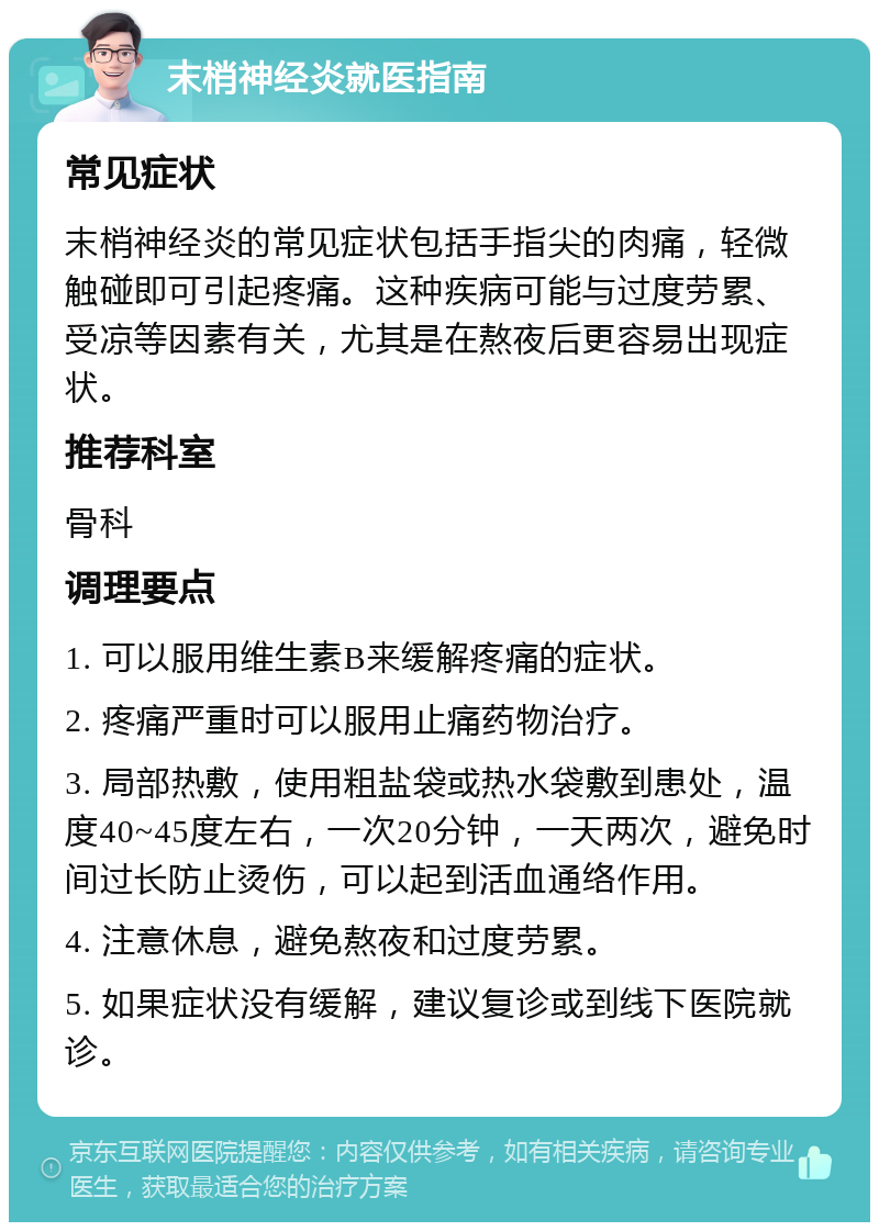 末梢神经炎就医指南 常见症状 末梢神经炎的常见症状包括手指尖的肉痛，轻微触碰即可引起疼痛。这种疾病可能与过度劳累、受凉等因素有关，尤其是在熬夜后更容易出现症状。 推荐科室 骨科 调理要点 1. 可以服用维生素B来缓解疼痛的症状。 2. 疼痛严重时可以服用止痛药物治疗。 3. 局部热敷，使用粗盐袋或热水袋敷到患处，温度40~45度左右，一次20分钟，一天两次，避免时间过长防止烫伤，可以起到活血通络作用。 4. 注意休息，避免熬夜和过度劳累。 5. 如果症状没有缓解，建议复诊或到线下医院就诊。