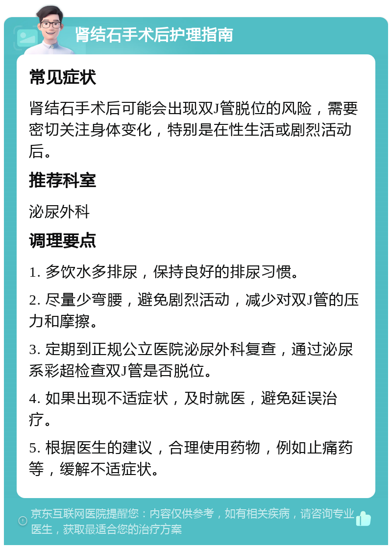 肾结石手术后护理指南 常见症状 肾结石手术后可能会出现双J管脱位的风险，需要密切关注身体变化，特别是在性生活或剧烈活动后。 推荐科室 泌尿外科 调理要点 1. 多饮水多排尿，保持良好的排尿习惯。 2. 尽量少弯腰，避免剧烈活动，减少对双J管的压力和摩擦。 3. 定期到正规公立医院泌尿外科复查，通过泌尿系彩超检查双J管是否脱位。 4. 如果出现不适症状，及时就医，避免延误治疗。 5. 根据医生的建议，合理使用药物，例如止痛药等，缓解不适症状。