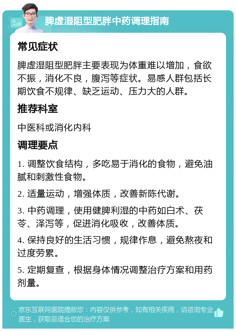 脾虚湿阻型肥胖中药调理指南 常见症状 脾虚湿阻型肥胖主要表现为体重难以增加，食欲不振，消化不良，腹泻等症状。易感人群包括长期饮食不规律、缺乏运动、压力大的人群。 推荐科室 中医科或消化内科 调理要点 1. 调整饮食结构，多吃易于消化的食物，避免油腻和刺激性食物。 2. 适量运动，增强体质，改善新陈代谢。 3. 中药调理，使用健脾利湿的中药如白术、茯苓、泽泻等，促进消化吸收，改善体质。 4. 保持良好的生活习惯，规律作息，避免熬夜和过度劳累。 5. 定期复查，根据身体情况调整治疗方案和用药剂量。