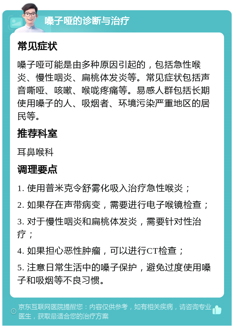 嗓子哑的诊断与治疗 常见症状 嗓子哑可能是由多种原因引起的，包括急性喉炎、慢性咽炎、扁桃体发炎等。常见症状包括声音嘶哑、咳嗽、喉咙疼痛等。易感人群包括长期使用嗓子的人、吸烟者、环境污染严重地区的居民等。 推荐科室 耳鼻喉科 调理要点 1. 使用普米克令舒雾化吸入治疗急性喉炎； 2. 如果存在声带病变，需要进行电子喉镜检查； 3. 对于慢性咽炎和扁桃体发炎，需要针对性治疗； 4. 如果担心恶性肿瘤，可以进行CT检查； 5. 注意日常生活中的嗓子保护，避免过度使用嗓子和吸烟等不良习惯。