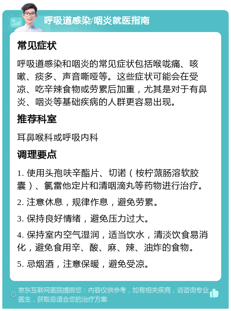 呼吸道感染/咽炎就医指南 常见症状 呼吸道感染和咽炎的常见症状包括喉咙痛、咳嗽、痰多、声音嘶哑等。这些症状可能会在受凉、吃辛辣食物或劳累后加重，尤其是对于有鼻炎、咽炎等基础疾病的人群更容易出现。 推荐科室 耳鼻喉科或呼吸内科 调理要点 1. 使用头孢呋辛酯片、切诺（桉柠蒎肠溶软胶囊）、氯雷他定片和清咽滴丸等药物进行治疗。 2. 注意休息，规律作息，避免劳累。 3. 保持良好情绪，避免压力过大。 4. 保持室内空气湿润，适当饮水，清淡饮食易消化，避免食用辛、酸、麻、辣、油炸的食物。 5. 忌烟酒，注意保暖，避免受凉。