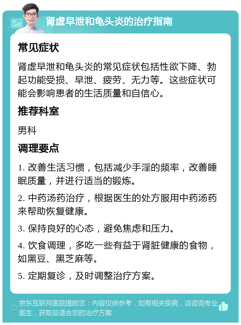 肾虚早泄和龟头炎的治疗指南 常见症状 肾虚早泄和龟头炎的常见症状包括性欲下降、勃起功能受损、早泄、疲劳、无力等。这些症状可能会影响患者的生活质量和自信心。 推荐科室 男科 调理要点 1. 改善生活习惯，包括减少手淫的频率，改善睡眠质量，并进行适当的锻炼。 2. 中药汤药治疗，根据医生的处方服用中药汤药来帮助恢复健康。 3. 保持良好的心态，避免焦虑和压力。 4. 饮食调理，多吃一些有益于肾脏健康的食物，如黑豆、黑芝麻等。 5. 定期复诊，及时调整治疗方案。