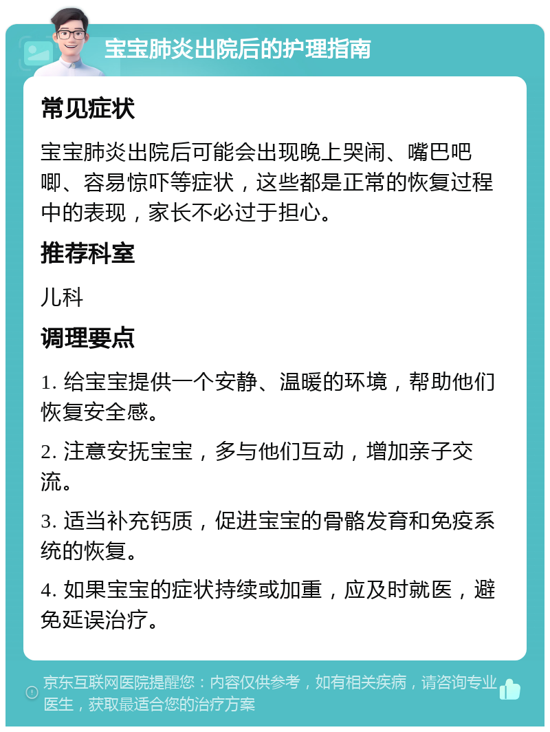 宝宝肺炎出院后的护理指南 常见症状 宝宝肺炎出院后可能会出现晚上哭闹、嘴巴吧唧、容易惊吓等症状，这些都是正常的恢复过程中的表现，家长不必过于担心。 推荐科室 儿科 调理要点 1. 给宝宝提供一个安静、温暖的环境，帮助他们恢复安全感。 2. 注意安抚宝宝，多与他们互动，增加亲子交流。 3. 适当补充钙质，促进宝宝的骨骼发育和免疫系统的恢复。 4. 如果宝宝的症状持续或加重，应及时就医，避免延误治疗。