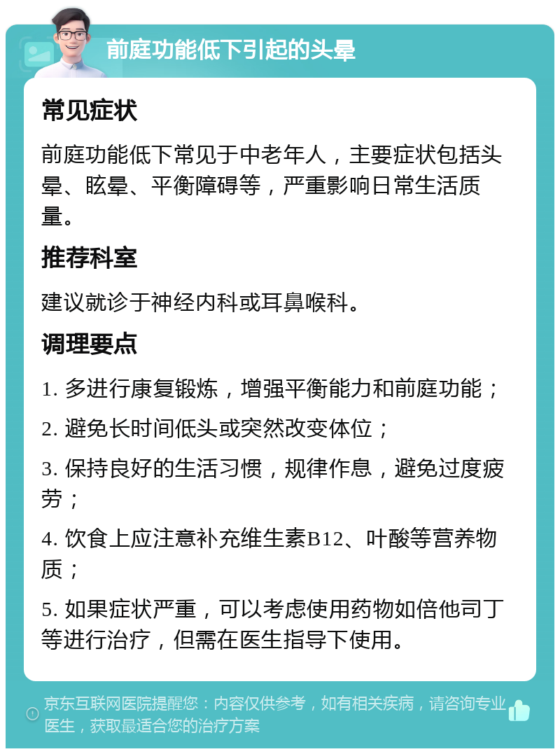 前庭功能低下引起的头晕 常见症状 前庭功能低下常见于中老年人，主要症状包括头晕、眩晕、平衡障碍等，严重影响日常生活质量。 推荐科室 建议就诊于神经内科或耳鼻喉科。 调理要点 1. 多进行康复锻炼，增强平衡能力和前庭功能； 2. 避免长时间低头或突然改变体位； 3. 保持良好的生活习惯，规律作息，避免过度疲劳； 4. 饮食上应注意补充维生素B12、叶酸等营养物质； 5. 如果症状严重，可以考虑使用药物如倍他司丁等进行治疗，但需在医生指导下使用。