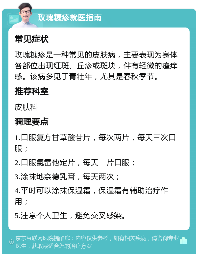 玫瑰糠疹就医指南 常见症状 玫瑰糠疹是一种常见的皮肤病，主要表现为身体各部位出现红斑、丘疹或斑块，伴有轻微的瘙痒感。该病多见于青壮年，尤其是春秋季节。 推荐科室 皮肤科 调理要点 1.口服复方甘草酸苷片，每次两片，每天三次口服； 2.口服氯雷他定片，每天一片口服； 3.涂抹地奈德乳膏，每天两次； 4.平时可以涂抹保湿霜，保湿霜有辅助治疗作用； 5.注意个人卫生，避免交叉感染。